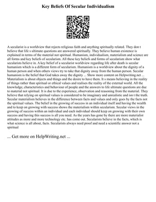 Key Beliefs Of Secular Individualism
A secularist is a worldview that rejects religious faith and anything spiritually related. They don t
believe that life s ultimate questions are answered spiritually. They believe human existence is
explained in terms of the material not spiritual. Humanism, individualism, materialism and science are
all forms and key beliefs of secularism. All these key beliefs and forms of secularism show what
secularists believe in. A key belief of a secularist worldview regarding life after death is secular
humanism which is a different form of secularism. Humanism is a worldview about the dignity of a
human person and when others views try to take that dignity away from the human person. Secular
humanism is the belief that God takes away the dignity ... Show more content on Helpwriting.net ...
Materialism is about objects and things and the desire to have them. It s means believing in the reality
of things rather than spiritual or ethical values and realises the reality of the external world. All the
knowledge, characteristics and behaviour of people and the answers to life ultimate questions are due
to material not spiritual. It is due to the experience, observation and reasoning from the material. They
believe that relying on spiritual values is considered to be imaginary and unrealistic and isn t the truth.
Secular materialism believes in the difference between facts and values and only goes by the facts not
the spiritual values. The belief in the growing of success in an individual itself and having the wealth
and to keep on growing with success shows the materialism within secularism. Secular views in the
growing of success within an individual and each individual should keep on growing with their own
success and having this success is all you need. As the years has gone by there are more materialist
attitudes as more and more technology etc. has come out. Secularists believe in the facts, which is
what science is all about, facts. Secularists always need proof and need a scientific answer not a
spiritual
... Get more on HelpWriting.net ...
 