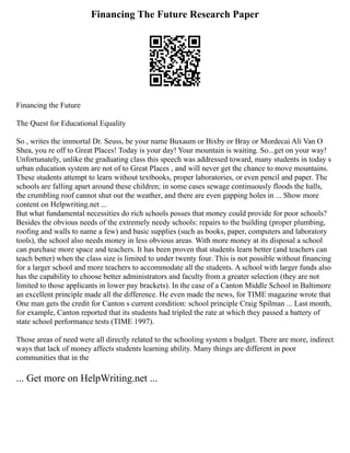 Financing The Future Research Paper
Financing the Future
The Quest for Educational Equality
So , writes the immortal Dr. Seuss, be your name Buxaum or Bixby or Bray or Mordecai Ali Van O
Shea, you re off to Great Places! Today is your day! Your mountain is waiting. So...get on your way!
Unfortunately, unlike the graduating class this speech was addressed toward, many students in today s
urban education system are not of to Great Places , and will never get the chance to move mountains.
These students attempt to learn without textbooks, proper laboratories, or even pencil and paper. The
schools are falling apart around these children; in some cases sewage continuously floods the halls,
the crumbling roof cannot shut out the weather, and there are even gapping holes in ... Show more
content on Helpwriting.net ...
But what fundamental necessities do rich schools posses that money could provide for poor schools?
Besides the obvious needs of the extremely needy schools: repairs to the building (proper plumbing,
roofing and walls to name a few) and basic supplies (such as books, paper, computers and laboratory
tools), the school also needs money in less obvious areas. With more money at its disposal a school
can purchase more space and teachers. It has been proven that students learn better (and teachers can
teach better) when the class size is limited to under twenty four. This is not possible without financing
for a larger school and more teachers to accommodate all the students. A school with larger funds also
has the capability to choose better administrators and faculty from a greater selection (they are not
limited to those applicants in lower pay brackets). In the case of a Canton Middle School in Baltimore
an excellent principle made all the difference. He even made the news, for TIME magazine wrote that
One man gets the credit for Canton s current condition: school principle Craig Spilman ... Last month,
for example, Canton reported that its students had tripled the rate at which they passed a battery of
state school performance tests (TIME 1997).
Those areas of need were all directly related to the schooling system s budget. There are more, indirect
ways that lack of money affects students learning ability. Many things are different in poor
communities that in the
... Get more on HelpWriting.net ...
 