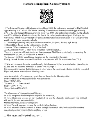 Harvard Management Company (Hmc)
1) The Role and Structure of Endowment: As of June 2000, the endowment managed by HMC totaled
approximately $18.2 billion. The annual spending from the endowment represented approximately
27% of the total budget of the university. In fiscal year 2000, total endowment spending by the schools
was $556 million (or 4% of the value of the fund at the end of previous fiscal year). Each year the
University s operational governing body considers the overall financial situation of the University and
decides the dividend amount to schools.
• The Average Spending Ratio from the Endowment is 4.6% (low 3.3% and high 5.6%)
• Desired Real Return for the Endowment is 6 6.5%.
• Annual Gifts to endowment is 1.5 % of the fund.
Asset Allocation Policy: ... Show more content on Helpwriting.net ...
Then, to generate the efficient frontier we have generated 29 different portfolios by constraining the
mean in steps of .25%, as can be seen in Annex 1.
The tangency portfolio was obtained by removing the constraint in the mean.
Finally, the risk free rate was considered 3.6% in accordance with the information from TIPS.
5) Now we constraint the entire asset classes by their lower and higher permitted values (according to
Exhibit 13). We created 9 portfolios, as can be seen in Graph 1.
It is important to mention that for the same level of return, the constrained efficient portfolio generated
higher risk, as can be seen in the following chart:
Also, the statistics of both tangency portfolios are shown in the following table:
Portfolio Statistics Without constraints With constraints
Mean 7.79% 7.00%
Var 0.009787755 0.008862087
StdDev 9.89% 9.41%
Sharpe Ratio 0.4239 0.3612
The advantages of constraining portfolios are:
#61656; It depends on the long term targets of the institution,
#61656; It takes into account not only market risk but also the other risks like liquidity risk, political
risk, credit risk and operational risks.
On the other hand, the disadvantages are
#61656; The risk increases because the portfolio is less flexible.
#61656; It is more difficult to react to market changes in the short term, which could increase the
opportunity cost or vulnerability to rapid and severe
... Get more on HelpWriting.net ...
 