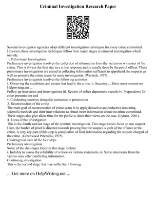 Criminal Investigation Research Paper
Several investigation agencies adopt different investigation techniques for every crime committed.
However, these investigative techniques follow four major stages in criminal investigation which
include;
1. Preliminary Investigation
Preliminary investigation involves the collection of information from the victims or witnesses of the
crime. This is always the first step to a crime response and is usually done by the patrol officer. These
preliminary investigations are aimed at collecting information sufficient to apprehend the suspects as
well as preserve the crime scene for more investigation. (Weinreb, 1977).
Preliminary investigation involves the following activities
i. Observing the conditions and events that lead to the crime. ii. Securing ... Show more content on
Helpwriting.net ...
Follow up interviews and interrogations iii. Review of police department records iv. Preparations for
court presentation and
v. Conducting searches alongside assistance in prosecution
3. Reconstruction of the crime
The main goal of reconstruction of crime scene is to apply deductive and inductive reasoning,
scientific methods and their inter relations to obtain more information about the crime committed.
These stages also give allow time for the public to share their views on the case. (Lyman, 2001).
4. Focus of the investigation
This is the fourth and last stage of the criminal investigation. This stage directs focus on one suspect.
Here, the burden of proof is directed towards proving that the suspect is guilt of the offence or the
crime. A very key part of this step is compilation of final information regarding the suspect charged of
the crime. (Greenwood Petersilia, 1975).
Challenges in each of the four steps
Preliminary investigation
Some of the challenges faced in this stage include
i. Inability to assess the reliability of witness or victims statements. ii. Some statements from the
victims may offer conflicting information.
Continuing investigation
This is the second stage that may suffer the following
... Get more on HelpWriting.net ...
 