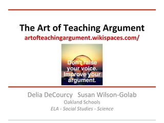  
The	
  Art	
  of	
  Teaching	
  Argument	
  
arto1eachingargument.wikispaces.com/	
  

Delia	
  DeCourcy	
  	
  	
  Susan	
  Wilson-­‐Golab	
  
Oakland	
  Schools	
  
ELA	
  -­‐	
  Social	
  Studies	
  -­‐	
  Science	
  

 