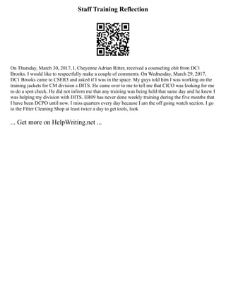 Staff Training Reflection
On Thursday, March 30, 2017, I, Cheyenne Adrian Ritter, received a counseling chit from DC1
Brooks. I would like to respectfully make a couple of comments. On Wednesday, March 29, 2017,
DC1 Brooks came to CSER3 and asked if I was in the space. My guys told him I was working on the
training jackets for CM division s DITS. He came over to me to tell me that CICO was looking for me
to do a spot check. He did not inform me that any training was being held that same day and he knew I
was helping my division with DITS. ER09 has never done weekly training during the five months that
I have been DCPO until now. I miss quarters every day because I am the off going watch section. I go
to the Filter Cleaning Shop at least twice a day to get tools, look
... Get more on HelpWriting.net ...
 