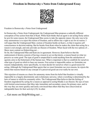 Freedom in Dostoevsky s Notes from Underground Essay
Freedom in Dostoevsky s Notes from Underground
In Dostoevsky s Notes from Underground, the Underground Man proposes a radically different
conception of free action from that of Kant. While Kant thinks that an agent is not acting freely unless
he acts for some reason, the Underground Man seems to take the opposite stance: the only way to be
truly autonomous is to reject this notion of freedom, and to affirm one s right to act for no reason. I
will argue that the Underground Man s notion of freedom builds on Kant s, in that it requires self
consciousness in decision making. But he breaks from Kant when he makes the claim that acting for a
reason is not enough, and only provides an illusion of freedom. When faced with the two options of ...
Show more content on Helpwriting.net ...
So far, the Underground Man and Kant are in agreement. However, Kant believes that the
endorsement of desires consists of having a reason to act on that desire, a reason based on what we
perceive as some good. The type of good is unspecified it could anything from the satisfaction of
egoistic aims to the betterment of the human race. What is important is that we establish for ourselves
what type of good on which to base our reasons. Free action is impossible unless we formulate our
reasons independently; more specifically, we must decide for ourselves what is a good reason for
acting. Although the Underground Man agrees that we must formulate our own reasons, he rejects the
notion that reasons based on any concept of a perceived good can ever really be our own.
This rejection of reasons as a basis for autonomy stems from his belief that freedom is virtually
impossible in a largely deterministic and evolutionary universe, where everything is determined by the
laws of nature to which he constantly refers. The Underground Man believes that the feeling of
freedom engendered by acting for a reason as opposed to acting blindly is an illusion. He says of men
with limited consciousness that ìthey take immediate and secondary causes for primary ones, and in
this way they are more quickly and easily convinced than others that they have discovered an
indisputable basis for their activityî (19). In other
... Get more on HelpWriting.net ...
 