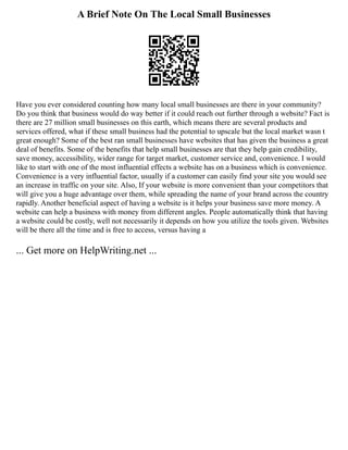 A Brief Note On The Local Small Businesses
Have you ever considered counting how many local small businesses are there in your community?
Do you think that business would do way better if it could reach out further through a website? Fact is
there are 27 million small businesses on this earth, which means there are several products and
services offered, what if these small business had the potential to upscale but the local market wasn t
great enough? Some of the best ran small businesses have websites that has given the business a great
deal of benefits. Some of the benefits that help small businesses are that they help gain credibility,
save money, accessibility, wider range for target market, customer service and, convenience. I would
like to start with one of the most influential effects a website has on a business which is convenience.
Convenience is a very influential factor, usually if a customer can easily find your site you would see
an increase in traffic on your site. Also, If your website is more convenient than your competitors that
will give you a huge advantage over them, while spreading the name of your brand across the country
rapidly. Another beneficial aspect of having a website is it helps your business save more money. A
website can help a business with money from different angles. People automatically think that having
a website could be costly, well not necessarily it depends on how you utilize the tools given. Websites
will be there all the time and is free to access, versus having a
... Get more on HelpWriting.net ...
 