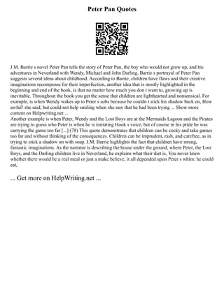Peter Pan Quotes
J.M. Barrie s novel Peter Pan tells the story of Peter Pan, the boy who would not grow up, and his
adventures in Neverland with Wendy, Michael and John Darling. Barrie s portrayal of Peter Pan
suggests several ideas about childhood. According to Barrie, children have flaws and their creative
imaginations recompense for their imperfection, another idea that is mostly highlighted in the
beginning and end of the book, is that no matter how much you don t want to, growing up is
inevitable. Throughout the book you get the sense that children are lighthearted and nonsensical. For
example, is when Wendy wakes up to Peter s sobs because he couldn t stick his shadow back on, How
awful! she said, but could not help smiling when she saw that he had been trying ... Show more
content on Helpwriting.net ...
Another example is when Peter, Wendy and the Lost Boys are at the Mermaids Lagoon and the Pirates
are trying to guess who Peter is when he is imitating Hook s voice, but of course in his pride he was
carrying the game too far [...] (78) This quote demonstrates that children can be cocky and take games
too far and without thinking of the consequences. Children can be imprudent, rash, and carefree, as in
trying to stick a shadow on with soap. J.M. Barrie highlights the fact that children have strong,
fantastic imaginations. As the narrator is describing the house under the ground, where Peter, the Lost
Boys, and the Darling children live in Neverland, he explains what their diet is, You never knew
whether there would be a real meal or just a make believe, it all depended upon Peter s whim: he could
eat,
... Get more on HelpWriting.net ...
 