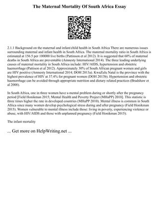 The Maternal Mortality Of South Africa Essay
2.1.1 Background on the maternal and infant/child health in South Africa There are numerous issues
surrounding maternal and infant health in South Africa. The maternal mortality ratio in South Africa is
estimated at 156.5 per 100000 live births (Pattinson et al 2012). It is suggested that 60% of maternal
deaths in South Africa are preventable (Amnesty International 2014). The three leading underlying
causes of maternal mortality in South Africa include: HIV/AIDS, hypertension and obstetric
haemorrhage (Pattison et al 2012). Approximately 30% of South African pregnant women and girls
are HIV positive (Amnesty International 2014; DOH 2013a). KwaZulu Natal is the province with the
highest prevalence of HIV at 37.4% for pregnant women (DOH 2013b). Hypertension and obstetric
haemorrhage can be avoided through appropriate nutrition and dietary related practices (Bradshaw et
al 2008).
In South Africa, one in three women have a mental problem during or shortly after the pregnancy
period [Field Honikman 2015; Mental Health and Poverty Project (MHaPP) 2010]. This statistic is
three times higher the rate in developed countries (MHaPP 2010). Mental illness is common in South
Africa since many women develop psychological stress during and after pregnancy (Field Honikman
2015). Women vulnerable to mental illness include those: living in poverty, experiencing violence or
abuse, with HIV/AIDS and those with unplanned pregnancy (Field Honikman 2015).
The infant mortality
... Get more on HelpWriting.net ...
 