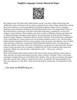 English Language Learner Research Paper
My English Leaner The Shrewsbury Public School system is one that is filled with diversity and
staffed with a team of educators who are ready to meet the diverse needs of their student body. Among
these diverse learners is a growing population of English Language Learners (ELLs), ranging in
proficiency from entering to reaching on the WIDA performance scale. The student body of ELLs in
this school district is growing at a rate that exceeds their projections, averaging five or more ELL
students in each classroom. These students come from a variety of different countries and speak over
15 different languages including varying dialects, the most prevalent of which include Portuguese,
Spanish, Chinese, Japanese, Vietnamese, Russian, Polish, and Hindi. These families have immigrated
to the United States for various reasons, but two prominent categories seem to exist. The first being
highly educated immigrants who have come to pursue careers in science and medicine, many of which
work and study in Worcester, in particular UMASS Memorial Medical Center. The other group is
made up of families who have come to the United States to escape poverty, often times these families
consist of only one parent who is working to establish their life in here so that the other spouse and
sometimes siblings can come join them. Although this can be ... Show more content on
Helpwriting.net ...
Many of the students attend schools based in their native culture on the weekends, and are eager to
share what they are doing and learning when they return to school on Monday. There is also a great
community of support that exist in the different ELL families. They are there to welcome and support
each other, and are often willing to volunteer at the school. In particular, the Indian population, has
been very responsive to each other s needs and has developed a strong sense of connectedness in the
school
... Get more on HelpWriting.net ...
 