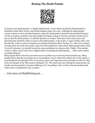 Raising The Death Penalty
In America, the death penalty is a highly debated topic. In the debate should the death penalty be
abolished, Diann Rust Tierney and Joshua Marquis argue this issue. Although the death penalty
system is prone to error and discrimination, space the death penalty should not be abolished because
win the executions started to raise the murder rate began to drop in America and that scientists have
proven that the death penalty is a definite deterrent to murder. There have been many errors and
discriminatory problems when it comes to the death penalty. In the article, it states Finally, there s the
fact that the system is prone to human error and discrimination (Rust Tierney 22). After new evidence
is found, there are many more trials, and a lot of the people have been freed. Many people believe that
if you kill someone, you should not get the same punishment as what you did. Finally, if the murder
victim is white or poor, they have a higher chance of getting the death penalty. ... Show more content
on Helpwriting.net ...
Many people believe that the executions are an excellent way to decrease the homicide rate. Many
people believe that the executions are an extraordinary way to reduce the murder rate. In the article, it
says During the first decade of the 21st century, there was 26 percent more executions in the U.S. than
in the last decade of the 20th century (Marquise 23). The article also says During the same period, our
murder rate decreased by 24 percent (Marquis 23). According to this, it shows that the death penalty
works and is a magnificent way to reduce
... Get more on HelpWriting.net ...
 