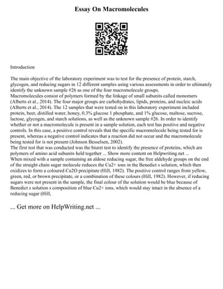 Essay On Macromolecules
Introduction
The main objective of the laboratory experiment was to test for the presence of protein, starch,
glycogen, and reducing sugars in 12 different samples using various assessments in order to ultimately
identify the unknown sample #26 as one of the four macromolecule groups.
Macromolecules consist of polymers formed by the linkage of small subunits called monomers
(Alberts et al., 2014). The four major groups are carbohydrates, lipids, proteins, and nucleic acids
(Alberts et al., 2014). The 12 samples that were tested on in this laboratory experiment included
protein, beer, distilled water, honey, 0.3% glucose 1 phosphate, and 1% glucose, maltose, sucrose,
lactose, glycogen, and starch solutions, as well as the unknown sample #26. In order to identify
whether or not a macromolecule is present in a sample solution, each test has positive and negative
controls. In this case, a positive control reveals that the specific macromolecule being tested for is
present, whereas a negative control indicates that a reaction did not occur and the macromolecule
being tested for is not present (Johnson Besselsen, 2002).
The first test that was conducted was the biuret test to identify the presence of proteins, which are
polymers of amino acid subunits held together ... Show more content on Helpwriting.net ...
When mixed with a sample containing an aldose reducing sugar, the free aldehyde groups on the end
of the straight chain sugar molecule reduces the Cu2+ ions in the Benedict s solution, which then
oxidizes to form a coloured Cu2O precipitate (Hill, 1982). The positive control ranges from yellow,
green, red, or brown precipitate, or a combination of these colours (Hill, 1982). However, if reducing
sugars were not present in the sample, the final colour of the solution would be blue because of
Benedict s solution s composition of blue Cu2+ ions, which would stay intact in the absence of a
reducing sugar (Hill,
... Get more on HelpWriting.net ...
 