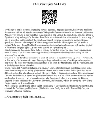 The Great Epics And Tales
Mythology is one of the most interesting parts of a culture. It reveals customs, history and traditions
like no other. Above all it defines the way of living and reflects the mentality of an entire civilization.
Almost every society in this world has faced sexism in one form or the other. Some societies chose to
fight it and bring a change. On the other hand there are a few societies where sexism became a way of
life. It is instilled in the minds of the people and passed from one generation to another. It is not
questioned. Instead, It is accepted. Can mythology have a role in this acceptance of sexism in a
society? Like everything, blind faith in the great mythological epics also comes with a price. We fail
to realize that the great epics ... Show more content on Helpwriting.net ...
It is disheartening that on one hand India is coming forward as one of the most progressive nations
when it comes to science and technology while on the other hand choice is still a luxury for the
women of this society.
Sexism in the modern Indian society is a result of centuries of acceptance and ignorance. Particularly
in this society Sexism takes its roots from mythology and ancient tales of the kings and the queens.
The two of the most powerful mythological tales of all time, the Mahabharata and the Ramayana, aid
in the heightened levels of sexism.
When I was a kid, Amar Chitra Katha was my only source of mythological knowledge except some
short and inspiring stories by my grandmother. I never looked at these tales from a point of view as
different as this. But when I come to think of it now, I believe I am enlightened and I feel empowered.
I believe Mahabharata is one of the greatest stories ever told.It is the tale of the five Pandavas and the
one hundred Kauravas , two groups of cousins who fought each other in war to rule the Bharata
kingdom with its capital as the City of the Elephants, Hastinapura , which lies along the shore of the
Ganga river in north central India.
After losing his kingdom and all his wealth in the game of dice against the kauravas ,Yudhishtira, the
eldest of the Pandavas gambled himself, his brothers and finally their wife, Draupadhi.( Can you
believe it!). Shakuni (maternal
... Get more on HelpWriting.net ...
 