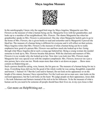 Maya Angelou Measure
In the autobiography I know why the caged bird sings by Maya Angelou, Marguerite sees Mrs.
Flowers as the measure of what a human being can be. Marguerite lives with her grandmother, and
looks up to a member of her neighborhood, Mrs. Flowers. The shame Marguerite has when her
grandmother speaks to Mrs. Flowers is astronomical. One day when Marguerite luckily gets to go to
the home of Mrs. Flowers, she is given books to read and remember and to Marguerite it proved she
liked her. The measure of a human being is different for everyone and it will reflect on their actions.
Maya Angelou writes that Mrs. Flowers is the measure of what a human being can be to really
emphasize how good of a person Mrs. Flowers was and how much she looked up to her. Going
through what Maya Angelou did at such a young age battered her. Being a young woman she needed
someone to look up to, Mrs. Flowers became that person. With the charisma and manners of Mrs.
Flowers it is no wonder why she looked up to her. Now don t you look nice Mrs. Flowers made
Marguerite feel very special even with the simplest compliment. Mrs. Flowers, however isn t just a
nice person, but a wise one too. Words mean more than what is set down on paper. ... Show more
content on Helpwriting.net ...
Such a person should be caring, wise, honest, the list goes on. The measure of a human being for me is
Jesus. Everything Jesus did was for the good of the whole world; he was caring, thoughtful, respectful
and honest. 1 Samuel 16:7 But the Lord said to Samuel, Do not look on his appearance or on the
height of his stature, because I have rejected him. For the Lord sees not as man sees: man looks on the
outward appearance, but the Lord looks on the heart. We judge people on their appearance, Jesus didn
t. He took fishermen and farmers instead of the rich to be his followers. To be the measure of what a
human can be you need to be someone all people should base their lives on, in my eyes Jesus is that
... Get more on HelpWriting.net ...
 