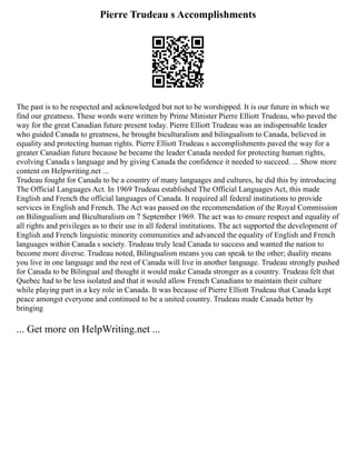 Pierre Trudeau s Accomplishments
The past is to be respected and acknowledged but not to be worshipped. It is our future in which we
find our greatness. These words were written by Prime Minister Pierre Elliott Trudeau, who paved the
way for the great Canadian future present today. Pierre Elliott Trudeau was an indispensable leader
who guided Canada to greatness, he brought biculturalism and bilingualism to Canada, believed in
equality and protecting human rights. Pierre Elliott Trudeau s accomplishments paved the way for a
greater Canadian future because he became the leader Canada needed for protecting human rights,
evolving Canada s language and by giving Canada the confidence it needed to succeed. ... Show more
content on Helpwriting.net ...
Trudeau fought for Canada to be a country of many languages and cultures, he did this by introducing
The Official Languages Act. In 1969 Trudeau established The Official Languages Act, this made
English and French the official languages of Canada. It required all federal institutions to provide
services in English and French. The Act was passed on the recommendation of the Royal Commission
on Bilingualism and Biculturalism on 7 September 1969. The act was to ensure respect and equality of
all rights and privileges as to their use in all federal institutions. The act supported the development of
English and French linguistic minority communities and advanced the equality of English and French
languages within Canada s society. Trudeau truly lead Canada to success and wanted the nation to
become more diverse. Trudeau noted, Bilingualism means you can speak to the other; duality means
you live in one language and the rest of Canada will live in another language. Trudeau strongly pushed
for Canada to be Bilingual and thought it would make Canada stronger as a country. Trudeau felt that
Quebec had to be less isolated and that it would allow French Canadians to maintain their culture
while playing part in a key role in Canada. It was because of Pierre Elliott Trudeau that Canada kept
peace amongst everyone and continued to be a united country. Trudeau made Canada better by
bringing
... Get more on HelpWriting.net ...
 