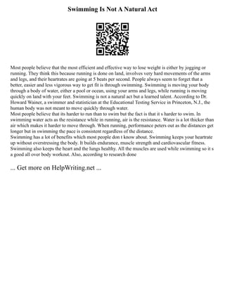 Swimming Is Not A Natural Act
Most people believe that the most efficient and effective way to lose weight is either by jogging or
running. They think this because running is done on land, involves very hard movements of the arms
and legs, and their heartrates are going at 5 beats per second. People always seem to forget that a
better, easier and less vigorous way to get fit is through swimming. Swimming is moving your body
through a body of water, either a pool or ocean, using your arms and legs, while running is moving
quickly on land with your feet. Swimming is not a natural act but a learned talent. According to Dr.
Howard Wainer, a swimmer and statistician at the Educational Testing Service in Princeton, N.J., the
human body was not meant to move quickly through water.
Most people believe that its harder to run than to swim but the fact is that it s harder to swim. In
swimming water acts as the resistance while in running, air is the resistance. Water is a lot thicker than
air which makes it harder to move through. When running, performance peters out as the distances get
longer but in swimming the pace is consistent regardless of the distance.
Swimming has a lot of benefits which most people don t know about. Swimming keeps your heartrate
up without overstressing the body. It builds endurance, muscle strength and cardiovascular fitness.
Swimming also keeps the heart and the lungs healthy. All the muscles are used while swimming so it s
a good all over body workout. Also, according to research done
... Get more on HelpWriting.net ...
 