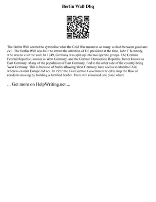 Berlin Wall Dbq
The Berlin Wall seemed to symbolise what the Cold War meant to so many, a clash between good and
evil. The Berlin Wall was built to attract the attention of US president at the time, John F Kennedy,
who was to visit the wall. In 1949, Germany was split up into two operate groups. The German
Federal Republic, known as West Germany, and the German Democratic Republic, better known as
East Germany. Many of the population of East Germany, fled to the other side of the country being
West Germany. This is because of Stalin allowing West Germany have access to Marshall Aid,
whereas eastern Europe did not. In 1952 the East German Government tried to stop the flow of
residents moving by building a fortified border. There still remained one place where
... Get more on HelpWriting.net ...
 