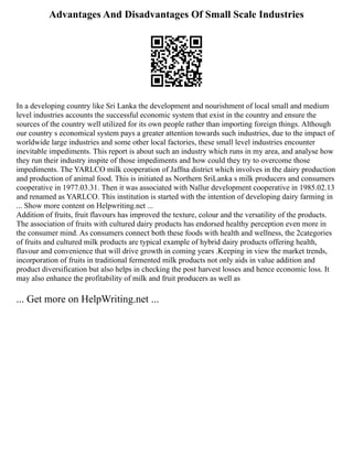Advantages And Disadvantages Of Small Scale Industries
In a developing country like Sri Lanka the development and nourishment of local small and medium
level industries accounts the successful economic system that exist in the country and ensure the
sources of the country well utilized for its own people rather than importing foreign things. Although
our country s economical system pays a greater attention towards such industries, due to the impact of
worldwide large industries and some other local factories, these small level industries encounter
inevitable impediments. This report is about such an industry which runs in my area, and analyse how
they run their industry inspite of those impediments and how could they try to overcome those
impediments. The YARLCO milk cooperation of Jaffna district which involves in the dairy production
and production of animal food. This is initiated as Northern SriLanka s milk producers and consumers
cooperative in 1977.03.31. Then it was associated with Nallur development cooperative in 1985.02.13
and renamed as YARLCO. This institution is started with the intention of developing dairy farming in
... Show more content on Helpwriting.net ...
Addition of fruits, fruit flavours has improved the texture, colour and the versatility of the products.
The association of fruits with cultured dairy products has endorsed healthy perception even more in
the consumer mind. As consumers connect both these foods with health and wellness, the 2categories
of fruits and cultured milk products are typical example of hybrid dairy products offering health,
flavour and convenience that will drive growth in coming years .Keeping in view the market trends,
incorporation of fruits in traditional fermented milk products not only aids in value addition and
product diversification but also helps in checking the post harvest losses and hence economic loss. It
may also enhance the profitability of milk and fruit producers as well as
... Get more on HelpWriting.net ...
 