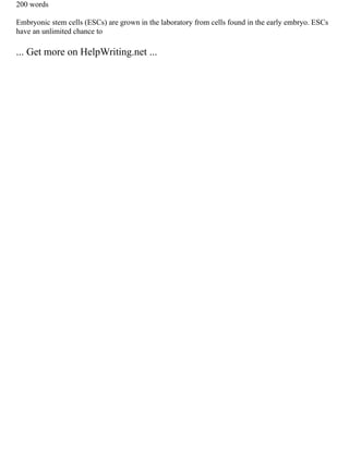 200 words
Embryonic stem cells (ESCs) are grown in the laboratory from cells found in the early embryo. ESCs
have an unlimited chance to
... Get more on HelpWriting.net ...
 