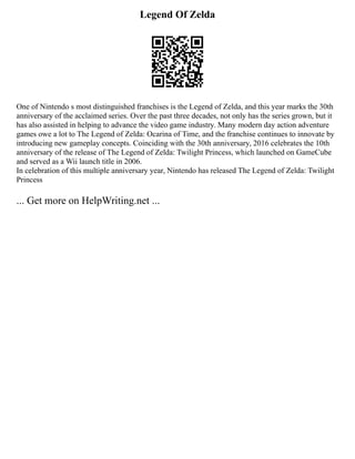 Legend Of Zelda
One of Nintendo s most distinguished franchises is the Legend of Zelda, and this year marks the 30th
anniversary of the acclaimed series. Over the past three decades, not only has the series grown, but it
has also assisted in helping to advance the video game industry. Many modern day action adventure
games owe a lot to The Legend of Zelda: Ocarina of Time, and the franchise continues to innovate by
introducing new gameplay concepts. Coinciding with the 30th anniversary, 2016 celebrates the 10th
anniversary of the release of The Legend of Zelda: Twilight Princess, which launched on GameCube
and served as a Wii launch title in 2006.
In celebration of this multiple anniversary year, Nintendo has released The Legend of Zelda: Twilight
Princess
... Get more on HelpWriting.net ...
 