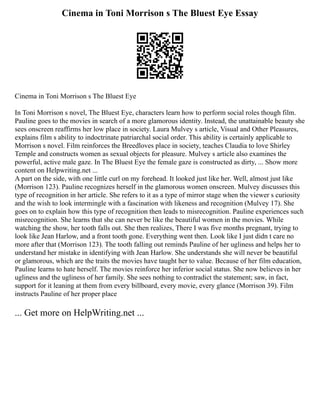 Cinema in Toni Morrison s The Bluest Eye Essay
Cinema in Toni Morrison s The Bluest Eye
In Toni Morrison s novel, The Bluest Eye, characters learn how to perform social roles though film.
Pauline goes to the movies in search of a more glamorous identity. Instead, the unattainable beauty she
sees onscreen reaffirms her low place in society. Laura Mulvey s article, Visual and Other Pleasures,
explains film s ability to indoctrinate patriarchal social order. This ability is certainly applicable to
Morrison s novel. Film reinforces the Breedloves place in society, teaches Claudia to love Shirley
Temple and constructs women as sexual objects for pleasure. Mulvey s article also examines the
powerful, active male gaze. In The Bluest Eye the female gaze is constructed as dirty, ... Show more
content on Helpwriting.net ...
A part on the side, with one little curl on my forehead. It looked just like her. Well, almost just like
(Morrison 123). Pauline recognizes herself in the glamorous women onscreen. Mulvey discusses this
type of recognition in her article. She refers to it as a type of mirror stage when the viewer s curiosity
and the wish to look intermingle with a fascination with likeness and recognition (Mulvey 17). She
goes on to explain how this type of recognition then leads to misrecognition. Pauline experiences such
misrecognition. She learns that she can never be like the beautiful women in the movies. While
watching the show, her tooth falls out. She then realizes, There I was five months pregnant, trying to
look like Jean Harlow, and a front tooth gone. Everything went then. Look like I just didn t care no
more after that (Morrison 123). The tooth falling out reminds Pauline of her ugliness and helps her to
understand her mistake in identifying with Jean Harlow. She understands she will never be beautiful
or glamorous, which are the traits the movies have taught her to value. Because of her film education,
Pauline learns to hate herself. The movies reinforce her inferior social status. She now believes in her
ugliness and the ugliness of her family. She sees nothing to contradict the statement; saw, in fact,
support for it leaning at them from every billboard, every movie, every glance (Morrison 39). Film
instructs Pauline of her proper place
... Get more on HelpWriting.net ...
 