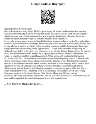 George Eastman Biography
George Eastman Kodak Camera
George Eastman was many things. He left a great legacy for himself and established an amazing
foundation for the Kodak Camera. Before starting any type of work in any field, he went to public
school for seven years. Public education is where he got the foundational education for his later
camera invention. He didn t begin his camera work until much later in life.
In his early working years, he was well established in an insurance office, a book office, and studied
scientific books for his own knowledge. These early jobs didn t pay well, however, they allowed him
to earn a living to support his family before becoming extremely wealthy. Eastman sacrificed many
things in his early life including family opportunities, ... Show more content on Helpwriting.net ...
Although many didn t believe there was one person in his life that did and that came from his business
work. The business man that he worked for at a young age saw his full potential and believed that
whatever he put his mind too he could accomplish. While he was still working for the bank in
Rochester, New York, Eastman became seriously interested in photography (source 3). He was only
able to be interested in new things because someone else believed in him. Starting small Eastman
decided to open his own business, so that he could learn how to run a company and to create a good
reputation for himself without people making opinions without knowing anything about him.
After creating a steady business and allowing for people to learn his true potential he was able to
begin early research work. The clerical work at the insurance office did not absorb all of young
Eastman s energies, as his trips to Niagara Falls, Boston, Maine, and Chicago indicate
(source 1). The early work that he began didn t turn out as well as it could have, however because he
now had the support of the surrounding people he was able to get through
... Get more on HelpWriting.net ...
 