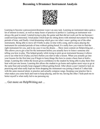 Becoming A Drummer Instrument Analysis
Learning to become a percussionist/drummer wasn t an easy task. Learning an instrument takes quite a
lot of interest in music, as well as many hours of practice to perfect it. Learning an instrument was
always the goal in mind. I started trying to play the guitar and that did not work out for me because i
could not keep interested, I tried piano which kept me sitting down with minimal movement for long
periods of time, and finally i tried drumming which gave me what i wasn t getting out of the other
instruments. Being able to move all 4 limbs to play in time with a song, and to enjoy playing the
instrument for extended periods of time without getting bored. It s really how you want to find the
right instrument for you, and in my case it was the drums. ... Show more content on Helpwriting.net ...
This allows you to get a feel for the instrument before you actually have to listen t someone else
telling you how to play. This helped greatly while trying to pick up an instrument because it allows
you to see what level of play you have before you start to take a lesson. When you actually go into
your lessons for the first time you ll begin to learn things like how to create a basic beat or hold a
tempo. Learning this within the lesson gives confidence to the student by being able to play there first
beat with just one lesson. Learning this allows the student to go home and explore more ways to go at
the same beat and actually keep engaged without getting bored. After about a year I started to lack on
practicing and what really kept me from dropping the instrument was joining a band of 3 other kids
with the same musical talent, to practice and actually compose songs. Keeping your practice fun is
what makes you come back and want to keep playing, and for me, having the other 3 kids push me to
better myself is what really led to me pursuing my
... Get more on HelpWriting.net ...
 