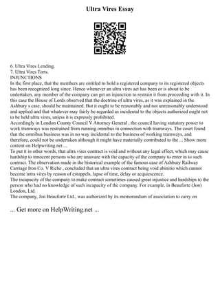 Ultra Vires Essay
6. Ultra Vires Lending.
7. Ultra Vires Torts.
INJUNCTIONS
In the first place, that the members are entitled to hold a registered company to its registered objects
has been recognized long since. Hence whenever an ultra vires act has been or is about to be
undertaken, any member of the company can get an injunction to restrain it from proceeding with it. In
this case the House of Lords observed that the doctrine of ultra vires, as it was explained in the
Ashbury s case, should be maintained. But it ought to be reasonably and not unreasonably understood
and applied and that whatever may fairly be regarded as incidental to the objects authorized ought not
to be held ultra vires, unless it is expressly prohibited.
Accordingly in London County Council V Attorney General , the council having statutory power to
work tramways was restrained from running omnibus in connection with tramways. The court found
that the omnibus business was in no way incidental to the business of working tramways, and
therefore, could not be undertaken although it might have materially contributed to the ... Show more
content on Helpwriting.net ...
To put it in other words, that ultra vires contract is void and without any legal effect, which may cause
hardship to innocent persons who are unaware with the capacity of the company to enter in to such
contract. The observation made in the historical example of the famous case of Ashbury Railway
Carriage Iron Co. V Riche , concluded that an ultra vires contract being void abinitio which cannot
become intra vires by reason of estoppels, lapse of time, delay or acquiescence.
The incapacity of the company to make contract sometimes caused great injustice and hardships to the
person who had no knowledge of such incapacity of the company. For example, in Beauforte (Jon)
London, Ltd.
The company, Jon Beauforte Ltd., was authorized by its memorandum of association to carry on
... Get more on HelpWriting.net ...
 