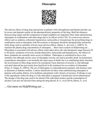 Olanzapine
The adverse effects of drug drug interactions in patients with schizophrenia and bipolar disorder can
be severe and depends mainly on the pharmacokinetic properties of the drug. Both the distances
between drug targets and the comparison of target neighbors are important when when administering
olanzapine in combination with other drugs due to its effects on the CNS. To avoid severe adverse
effects such as sedation, orthostatic hypotension, tachycardia or transaminase the prescribing drugs in
combination such as olanzapine with fluvoxamine or diazepam should be therapeutically monitored
while drugs such as sertraline will not cause adverse effects. (Spina, E., de Leon, J., (2007)). To
maintain the plasma drug concentration of olanzapine ... Show more content on Helpwriting.net ...
Olanzapine is associated with adverse effects when taken above the safe therapeutic range between 20
to 40 ng/ml, symptoms of toxicity include depression, tachycardia and hyperpryexia,, the effects of
these symptoms are normally more severe in children.. Olanzapine is considered to have a low
mortality rate although serious cases of olanzapine toxicity can lead to possible death. In postmortem
examinations olanzapine is not normally the main cause of death, but is a contributing factor therefore
the involvement of other drugs need to be considered. Early detection of toxicity is vital although
activated charcoal has previously been beneficial in the treatment for an overdose of olanzapine
(Chue, P., Singer, P., (2003)). The use of Olanzapine is contraindicated in patients with diseases such
as dementia or diabetes mellitus. Caution should also be taken when administering olanzapine to
patients with cardiac defects, liver problems and patients with a history of seizures. If allergic to any
of the ingredients within the drug or if the individual is pregnant it should also not be administered.
The dosage of the drug may need to be altered if the individual smokes and the consumption of
alcohol is not also not advised when taking the drug (Keefe, R. S., et al (2014), (Heres, S., et al
... Get more on HelpWriting.net ...
 