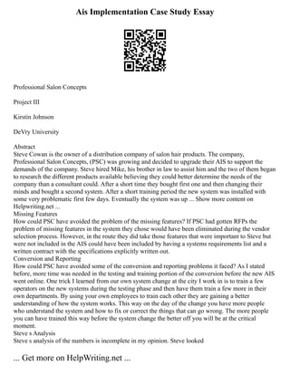 Ais Implementation Case Study Essay
Professional Salon Concepts
Project III
Kirstin Johnson
DeVry University
Abstract
Steve Cowan is the owner of a distribution company of salon hair products. The company,
Professional Salon Concepts, (PSC) was growing and decided to upgrade their AIS to support the
demands of the company. Steve hired Mike, his brother in law to assist him and the two of them began
to research the different products available believing they could better determine the needs of the
company than a consultant could. After a short time they bought first one and then changing their
minds and bought a second system. After a short training period the new system was installed with
some very problematic first few days. Eventually the system was up ... Show more content on
Helpwriting.net ...
Missing Features
How could PSC have avoided the problem of the missing features? If PSC had gotten RFPs the
problem of missing features in the system they chose would have been eliminated during the vendor
selection process. However, in the route they did take those features that were important to Steve but
were not included in the AIS could have been included by having a systems requirements list and a
written contract with the specifications explicitly written out.
Conversion and Reporting
How could PSC have avoided some of the conversion and reporting problems it faced? As I stated
before, more time was needed in the testing and training portion of the conversion before the new AIS
went online. One trick I learned from our own system change at the city I work in is to train a few
operators on the new systems during the testing phase and then have them train a few more in their
own departments. By using your own employees to train each other they are gaining a better
understanding of how the system works. This way on the day of the change you have more people
who understand the system and how to fix or correct the things that can go wrong. The more people
you can have trained this way before the system change the better off you will be at the critical
moment.
Steve s Analysis
Steve s analysis of the numbers is incomplete in my opinion. Steve looked
... Get more on HelpWriting.net ...
 