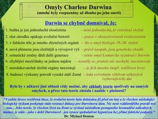 Omyly Charlese Darwina  (mnohé byly rozpoznány až dlouho po jeho smrti) "Vznikla široce rozšířená iluze, že evoluční teorie byla dokázána již před sto lety a že všechen následující biologický výzkum poskytuje stále rostoucí důkazy pro Darwinovu ideu. Nic není vzdálenějšího pravdě než toto... Jeho teorie, že všechen život na Zemi se vyvinul následkem postupného hromadění náhodných mutací, je stále - jako v době Darwinově - jen vysoce spekulativní hypotézou bez přímé faktické podpory.“   Dr. Michael Denton Bylo by v některé jiné oblasti vědy možné, aby  základy teorie  spočívaly na samých omylech, a přece tato teorie zůstala i nadále v platnosti? Darwin se chybně domníval, že: 1. buňka je jen jednoduchá sloučenina    –  není jednoduchá, je extrémně složitá 2. růst zárodku opakuje evoluční historii  –  pouze v obrazotvornosti evolucionistů 3. v lidském těle je mnoho zbytečných orgánů  –  šlo o omyl biologie 19./20. století 4. nová plemena jsou složitější a vývojově výš  –  právě naopak, jsou geneticky chudší 5. somatické změny dědí další generace  –  tento omyl Lamarcka vyznával i Darwin 6. chybějící mezičlánky se jednou najdou  –  nenašly se, protože nic nechybí, neexistovaly 7. neredukovatelně složité orgány neexistují  –  je jich mnoho (např. srážlivost krve ) 8. budoucí výzkumy potvrdí vysoké stáří Země  –  leda svévolným výběrem některých    (vyhovujících) dat 