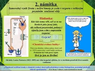 2. námitka  Samovolný vznik života z neživé hmoty je zcela v rozporu s veškerým poznáním  současné vědy Hádanka: Kde kdo tomu věří, učí se to na školách jako jasný fakt,  ale veškerá pozorování, pokusy i výpočty jsou s tím v naprostém rozporu!   Co je to? >Chemická evoluce buňky<   Vlevo na obrázku vidíme pokus, který měl  (r. 1953) samovolný vznik buňky prokázat.  Prokázán byl však pravý opak:  živé je jen ze živého! Od doby Louise Pasteura (1822–1895) má věda bezpečně zjištěno, že ve sterilním prostředí život nemůže vzniknout.  „ Všeobecně rozšířené úvahy o chemické evoluci, která měla předcházet evoluci biologickou, postrádají jakékoliv  vědecké opodstatnění.“  Prof. Bruno Vollmert, makromolekulární chemik 