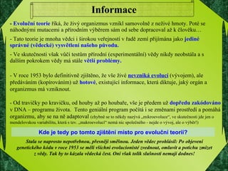 Informace -  Evoluční teorie  říká, že živý organizmus vznikl samovolně z neživé hmoty. Poté se náhodnými mutacemi a přírodním výběrem sám od sebe dopracoval až k člověku… - Tato teorie je mnoha vědci i širokou veřejností v řadě zemí přijímána jako  jediné správné (vědecké) vysvětlení našeho původu. - Ve skutečnosti však vůči testům přírodní (experimentální) vědy nikdy neobstála a s dalším pokrokem vědy má stále  větší problémy.   - V roce 1953 bylo definitivně zjištěno, že vše živé  nevzniká evolucí  (vývojem), ale předáváním (kopírováním) už  hotové , existující informace, která diktuje, jaký orgán a organizmus má vzniknout.  - Od travičky po kravičku, od houby až po houbaře, vše je předem už  dopředu zakódováno  v DNA – programu života.  Tento geniální program počítá i se změnami prostředí a pomáhá organizmu, aby se na ně adaptoval  (chybně se to někdy nazývá „mikroevoluce“, ve skutečnosti jde jen o mendelovskou variabilitu, která s tzv. „makroevolucí“ nemá nic společného - nejde o vývoj, ale o výběr!) Stala se naprosto nepotřebnou, přesněji směšnou. Jeden vědec prohlásil: Po objevení genetického kódu v roce 1953 se měli všichni evolucionisté zvednout, omluvit a potichu zmizet z vědy. Tak by to kázala vědecká čest. Oni však tolik slušnosti nemají dodnes! Kde je tedy po tomto zjištění místo pro evoluční teorii? 