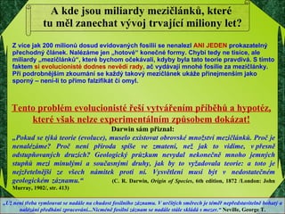 A kde jsou miliardy mezičlánků, které  tu měl zanechat vývoj trvající miliony let? Z více jak 200 milionů dosud evidovaných fosilií se nenalezl  ANI JEDEN  prokazatelný přechodný článek. Nalézáme jen „hotové“ konečné formy. Chybí tedy ne tisíce, ale miliardy „mezičlánků“, které bychom očekávali, kdyby byla tato teorie pravdivá. S tímto faktem   si evolucionisté dodnes nevědí rady ,  ač vydávají mnohé fosílie za mezičlánky.   Při podrobnějším zkoumání se každý takový mezičlánek ukáže přinejmenším jako sporný – není-li to přímo falzifikát či omyl. Darwin sám přiznal:  „ Pokud se týká teorie (evoluce), muselo existovat obrovské množství mezičlánků. Proč je nenalézáme? Proč není příroda spíše ve zmatení, než jak to vidíme, v přesně odstupňovaných druzích? Geologický průzkum nevydal nekonečně mnoho jemných stupňů mezi minulými a současnými druhy, jak by to vyžadovala teorie: a toto je nejzřetelnější ze všech námitek proti ní. Vysvětlení musí být v nedostatečném geologickém záznamu.“   (C. R. Darwin,  Origin of Species , 6th edition, 1872 /London: John Murray, 1902/, str. 413) „ Už není třeba vymlouvat se nadále na chudost fosilního záznamu. V určitých směrech je téměř nepředstavitelně bohatý a nalézání předhání zpracování...Nicméně fosilní záznam se nadále stále skládá s mezer.“  Neville, George T. Tento problém evolucionisté řeší vytvářením příběhů a hypotéz, které však nelze experimentálním způsobem dokázat! 