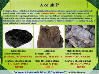 A co uhlí? Kamenné uhlí Evoluční stáří:  prvohory, 340-280 mil. let Stáří dle obsahu uhlíku:  14C (0,27% PMC)  ~ 4200 let  Hnědé uhlí Evoluční stáří: druhohory, 145-65 mil. let Stáří dle obsahu uhlíku: 14C (0,21 % PMC)  ~ 4200 let  Méně kvalitní hnědé uhlí Evoluční stáří: třetihory, 55-33 mil. let Stáří dle obsahu uhlíku: 14C (0,26 % PMC)  ~ 4200 let  Evolucionisté nás ve škole učí, že uhlí vznikalo miliony let odumíráním a prouhelňováním rostlinných zbytků -avšak laboratorně lze uhlí vyrobit  za několik hodin či dnů ! Ke vzniku uhlí je nutná určitá teplota. Celosvětová potopa, která masy rostlin zasypala bahnem a usazeninami za vzniku vysoké teploty je reálnějším vysvětlením původu uhlí než víra, že se miliony let rašeliniště prouhelňovala na hnědé a dále kamenné uhlí. Tento proces nikde nepozorujeme! Navíc naměřená množství 14C ukazují na nízké a stejné stáří světových uhelných pánví. "Je geologie jediná věda, kde nezáleží na faktech?"   Dr. Clifford Burdick   