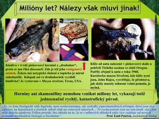 Milióny let? Nálezy však mluví jinak! Horniny ani zkameněliny nemohou vznikat miliony let, vykazují totiž jednoznačně rychlý, katastrofický původ. Kladivo v tvrdé pískovcové hornině z „druhohor“,  proto se mu říká  dinosauří.  Zde je též jeho  rentgenový snímek . Železo má netypické složení a topůrko je mírně zuhelnatělé.  Kdopak asi ve druhohorách vyráběl kladívka? Je vystaveno v  Muzeu stvoření , Texas, USA. Klíče od auta nalezené v pískovcové skále u pobřeží Tichého oceánu ve státě Oregon. Patřily zřejmě k autu z roku 1960. Kurátorka muzea Stvoření, kde klíče nyní jsou, John Rajca, vysvětluje, že představa, jak skály musely tuhnout velmi pomalu, je mylná.  „ To, co žene biologické vědy kupředu, není evolucionismus, ale výsledky experimentálních přístupů, které jsou sice založeny na hypotézách a teoriích, nikoli však na světových názorech… To evolucionisté jsou na tom jinak: stačí jim stále dokola opakovat Velkou pravdu, bez ohledu na to, že se v některých ohledech stále více vzdaluje od nových poznatků molekulární biologie a biochemie“.     Prof. Emil Paleček,  molekulární biolog   