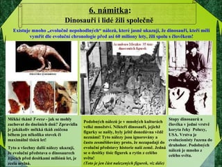 6. námitka : Dinosauři i lidé žili společně   Měkké tkáně  T-rexe  - jak se mohly zachovat do dnešních dnů? Zpravidla je jakákoliv měkká tkáň zničena během jen několika stovek či maximálně tisíců let! Tyto a všechny další nálezy ukazují, že evoluční představa o dinosaurech žijících před desítkami miliónů let, je zcela mylná. Stopy dinosaurů a člověka v jedné vrstvě koryta řeky  Poluxy, USA. Vrstva je evolucionisty řazena do druhohor. Podobných nálezů je mnoho z celého světa. Podobných nálezů je v mnohých kulturách velké množství. Někteří dinosauři, jejichž figurky se našly, byly ještě donedávna vědě neznámí! Tyto nálezy jsou ignorovány a často zesměšňovány proto, že nezapadají do evoluční představy historie naší země. Jedná se o desítky tisíc figurek a rytin z celého světa!  (Toto je jen část nalezených figurek, viz dále) Existuje mnoho „evolučně nepohodlných“ nálezů, které jasně ukazují, že dinosauři, kteří měli vymřít dle evoluční chronologie před asi 60 miliony lety, žili spolu s člověkem! 
