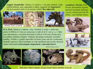 Angkor, Kambodža . Chrám z 8. století n. l. Na jeho stěnách, vedle  reliéfů ještěrek, opic, papoušků a labutí, najdeme též  stegosaura!   Jak je to možné, ptalo se již mnoho vědců?  Bez odpovědi .  ICA, Peru.  Jedná se o nádoby, vázy z hrobek či sochy v celkovém počtu 16 000 ks (11 tisíc je vystaveno) o stáří až do 8. stol. p. n. l. Dále jsou zde kameny s vyrytými kresbami (velikost 3-60 cm); kresby byly prováděny technikou leptání. Vědecké zkoumání rozhodně vyloučilo padělky. Svědčí o vyspělé starověké civilizaci (jsou zde též vyobrazené lékařské operace). Mezi kresbami se však nacházejí také stovky různých skupin dinosaurů ( triceratopsů ,  stegosaurů ) a  pterodactylové.    ( Některé údaje použity z přednášky Ing. M. R. ) Acambaro, Mexiko . Přes 30 tisíc dinosauřích figurek zde bylo postupně nalezeno v první a druhé polovině 20. století, i pod základy domu. Další nálezy: Piktové, Skotsko; Anasazi, Grand Canyon; Glen Rose, Texas atd.  