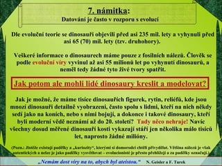 D le  evoluční  teorie se dinosauři objevili před  asi  235 mil. let y  a vyhynuli před  asi  65 (70)   mil. lety  (tzv. druhohory) .  Veškeré informace o dinosaurech máme pouze z fosilních nálezů . Č lověk se  podle  evoluční víry   vyvinul až asi 55 milionů let po vyhynutí dinosaurů,  a nem ěl   tedy  žádné tyto živé tvory  spatřit . Jak potom ale mohli lidé dinosaury kreslit a modelovat? Jak je možné, že máme tisíce dinosauřích figurek, rytin, reliéfů, kde jsou mnozí dinosauři detailně vyobrazeni, často spolu s lidmi, kteří na nich někdy sedí jako na koních, nebo s nimi bojují, a dokonce i takové dinosaury, kteří byli moderní vědě neznámí až do 20. století?  Tady něco nehraje!  Navíc všechny dosud měřené dinosauří kosti vykazují stáří jen několika málo tisíců let, naprosto žádné milióny. (Pozn.: Jistěže existují padělky a „kuriozity“, kterými si domorodci chtěli přivydělat. Většina nálezů je však autentických a nelze je jako padělky vysvětlovat – evolucionisté je přesto přehlížejí a za padělky označují.) 7. námitka :  Datování je často v rozporu s evolucí „ Nemám dost víry na to, abych byl ateistou.“  N. Geisler a F. Turek 