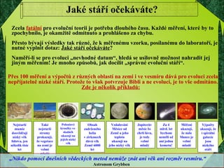 Jaké stáří očekáváte? Zcela  fatální  pro evoluční teorii je potřeba dlouhého času. Každé měření, které by to zpochybnilo, je okamžitě odmítnuto a prohlášeno za chybu. Přesto bývají výsledky tak různé, že k měřenému vzorku, posílanému do laboratoří, je nutné vyplnit dotaz:  Jaké stáří očekáváte ? Naměří-li se pro evoluci „nevhodné datum“, hledá se usilovně možnost nahradit jej jiným měřením! Je mnoho způsobů, jak docílit „správné evoluční stáří“. Nejstarší mumie dosvědčují nízký věk lidstva, jen několik tisíc let Také nejstarší stromy prokazují, že vegetace na zemi je velmi mladá Poloniové kroužky ve  skalách ukazují na jejich nízký věk Obsah zadrženého helia v zirkonech dává věk Země 6000 let Vzdalování Měsíce od Země a jeho teplota ukazují na jeho nízký věk Jupiterův měsíc Io chrlí lávu, je tedy velmi mladý Za 4 mlrd. let bychom neměli už ani jednu kometu! Měření ukazují, že naše Slunce je velmi mladé Výpočty ukazují, že i spirální galaxie jsou nízkého stáří „ Nikdo pomocí dnešních vědeckých metod nemůže znát ani věk ani rozměr vesmíru.“  Astronom Grybben   Přes 100 měření a výpočtů z různých oblastí na zemi i ve vesmíru dává pro evoluci zcela nepřijatelně nízké stáří. Protože to však potvrzuje Bibli a ne evoluci, je to vše odmítáno.  Zde je několik příkladů:   