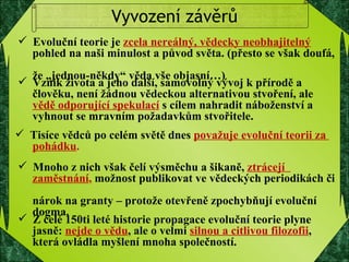Vyvození závěrů Evoluční teorie je  zcela nereálný, vědecky neobhajitelný   pohled na naši minulost a původ světa. (přesto se však doufá,  že „jednou-někdy“ věda vše objasní…) Vznik života a jeho další, samovolný vývoj k přírodě a  člověku, není žádnou vědeckou alternativou stvoření, ale  vědě odporující spekulací   s cílem nahradit náboženství a  vyhnout se mravním požadavkům stvořitele.  Tisíce vědců po celém světě dnes  považuje evoluční teorii za  pohádku . Mnoho z nich však čelí výsměchu a šikaně,  ztrácejí  zaměstnání ,  možnost publikovat ve vědeckých periodikách či  nárok na granty – protože otevřeně zpochybňují evoluční  dogma. Z celé 150ti leté historie propagace evoluční teorie plyne  jasně:  nejde o vědu , ale o velmi  silnou a citlivou filozofii ,  která ovládla myšlení mnoha společností.  