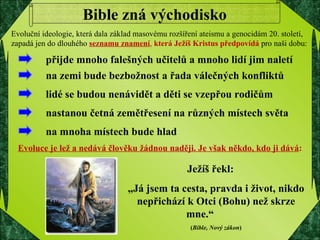 Evoluce je lež a nedává člověku žádnou naději. Je však někdo, kdo ji dává : Bible zná východisko Ježíš řekl:  „ Já jsem ta cesta, pravda i život, nikdo nepřichází k Otci (Bohu) než skrze mne.“  ( Bible, Nový zákon ) Evoluční ideologie, která dala základ masovému rozšíření ateismu a genocidám 20. století, zapadá jen do dlouhého  seznamu znamení ,  která Ježíš Kristus předpovídá   pro naši dobu:  přijde mnoho falešných učitelů a mnoho lidí jim naletí  na zemi bude bezbožnost a řada válečných konfliktů lidé se budou nenávidět a děti se vzepřou rodičům  nastanou četná zemětřesení na různých místech světa  na mnoha místech bude hlad 