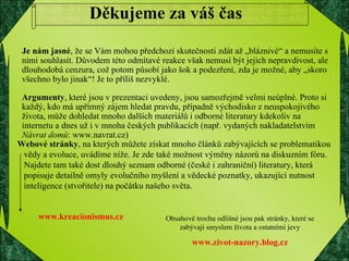 www.kreacionismus.cz Obsahově trochu odlišné jsou pak stránky, které se zabývají smyslem života a ostatními jevy www.zivot-nazory.blog.cz Děkujeme za váš čas Je nám jasné , že se Vám mohou předchozí skutečnosti zdát až „bláznivé“ a nemusíte s nimi souhlasit. Důvodem této odmítavé reakce však nemusí být jejich nepravdivost, ale dlouhodobá cenzura, což potom působí jako šok a podezření, zda je možné, aby „skoro všechno bylo jinak“! Je to příliš nezvyklé. Argumenty , které jsou v prezentaci uvedeny, jsou samozřejmě velmi neúplné. Proto si každý, kdo má upřímný zájem hledat pravdu, případně východisko z neuspokojivého života, může dohledat mnoho dalších materiálů i odborné literatury kdekoliv na internetu a dnes už i v mnoha českých publikacích (např. vydaných nakladatelstvím  Návrat domů : www.navrat.cz) Webové stránky , na kterých můžete získat mnoho článků zabývajících se problematikou  vědy a evoluce, uvádíme níže. Je zde také možnost výměny názorů na diskuzním fóru.  Najdete tam také dost dlouhý seznam odborné (české i zahraniční) literatury, která  popisuje detailně omyly evolučního myšlení a vědecké poznatky, ukazující nutnost  inteligence (stvořitele) na počátku našeho světa. 
