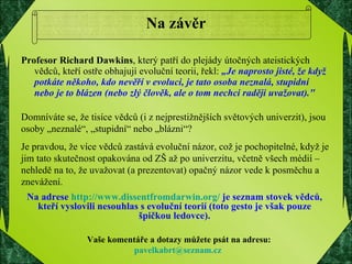 Na závěr Profesor Richard Dawkins , který patří do plejády útočných ateistických vědců, kteří ostře obhajují evoluční teorii, řekl:  „Je naprosto jisté, že když potkáte někoho, kdo nevěří v evoluci, je tato osoba neznalá, stupidní nebo je to blázen (nebo zlý člověk, ale o tom nechci raději uvažovat)." Domníváte se, že tisíce vědců (i z nejprestižnějších světových univerzit), jsou osoby „neznalé“, „stupidní“ nebo „blázni“? Je pravdou, že více vědců zastává evoluční názor, což je pochopitelné, když je jim tato skutečnost opakována od ZŠ až po univerzitu, včetně všech médií – nehledě na to, že uvažovat (a prezentovat) opačný názor vede k posměchu a znevážení. Vaše komentáře a dotazy můžete psát na adresu: [email_address]   Na adrese  http://www.dissentfromdarwin.org/  je seznam stovek vědců, kteří vyslovili nesouhlas s evoluční teorií (toto gesto je však pouze špičkou ledovce). 