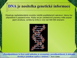 DNA  je nositelka genetické informace „ Pravděpodobnost, že život vznikl náhodou, je srovnatelná s pravděpodobností, že dokonalý slovník je výsledkem exploze v tiskárně.“   Prof. Conklin Obsahuje nepředstavitelné množství složitě poskládaných sekvencí, kterou lze připodobnit k popsané knize. Kdyby se jen začátečními písmeny měla popsat jejich struktura, vznikla by kniha s více než 500 000 stranami.  