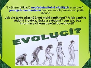 EVOLUCÍ? S výčtem příkladů  nepředstavitelně složitých  a zároveň  jemných mechanismů  bychom mohli pokračovat ještě dlouho.  Jak ale takto úžasný život mohl vzniknout? A jak vzniklo vědomí člověka, láska a svědomí? Jen tak, bez informace či konstrukční dovednosti? 