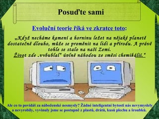 Posuďte sami Evoluční teorie říká ve zkratce toto : „ Když necháme kamení a horninu ležet na nějaké planetě dostatečně dlouho, může se proměnit na lidi a přírodu. A právě tohle se stalo na naší Zemi. Život zde „vybublal“ úplně náhodou ze směsi chemikálií.“ Ale co to povídáš za náboženské nesmysly? Žádné inteligentní bytosti nás nevymyslely  a nevyrobily, vyvinuly jsme se postupně z plastů, drátů, kusů plechu a šroubků. 