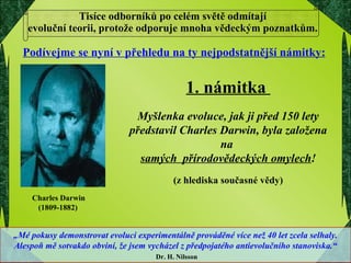 Tisíce odborníků po celém světě odmítají  evoluční teorii, protože odporuje mnoha vědeckým poznatkům.  Podívejme se nyní v přehledu na ty nejpodstatnější námitky: 1. námitka  Myšlenka evoluce, jak ji před 150 lety představil Charles Darwin, byla založena na  samých  přírodovědeckých omylech ! (z hlediska současné vědy) Charles Darwin  (1809-1882) „ Mé pokusy demonstrovat evoluci experimentálně prováděné více než 40 let zcela selhaly. Alespoň mě sotvakdo obviní, že jsem vycházel z předpojatého antievolučního stanoviska.“ Dr. H. Nilsson 