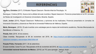 Aguilera, Christian (2017). El Modelo Flipped Clasroom. Revista Infad de Psicología, 14.
Berenguer, Cristina (2016). Acerca de la utilidad del aula invertida o flipped classroom. Ponencia presentada en la XIV Jornadas
de Redes de Investigación en Docencia Universitaria. Alicante, España.
Lluch, Jordan (2014), Flipped Classroom: Reflexiones y opiniones de los implicados. Ponencia presentada en Jornadas de
Innovación Educativa y docencia en Red de la Universitat Politècnica de València, España.
Merla, Berenguer, (2016). El aula invertida como estrategia para la mejora del rendimiento académico. Revista Mexicanada de
Bachillerato a Distancia, 16.
Pineda, Ilvin (2016, 30 de octubre).
Clase invertida. Recuperado el 08 de noviembre del 2019, de https://medium.com/@ilvinpatricia/clase-invertida-flipped-
classroom-ventajas-y-desventajas-566e7bfbb1d6
Posada Prieto, Fernando (2017, 30 de setiembre).
El aula invertida. Canal Tic.com. Recuperado el 06 de noviembre del 2019, de https://canaltic.com/blog/?p=3045#fc03
Universidad nacional Autónoma de México. (2018) Las TIC para aprender. México: Autor.
 