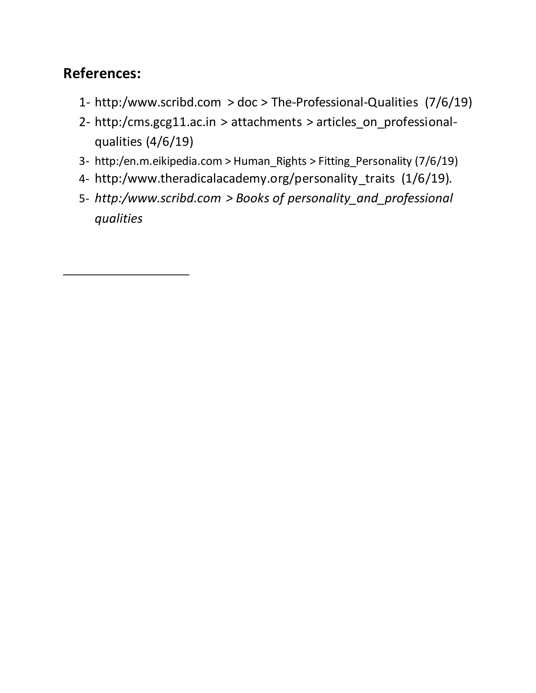 References:
1- http:/www.scribd.com > doc > The-Professional-Qualities (7/6/19)
2- http:/cms.gcg11.ac.in > attachments > articles_on_professional-
qualities (4/6/19)
3- http:/en.m.eikipedia.com > Human_Rights > Fitting_Personality (7/6/19)
4- http:/www.theradicalacademy.org/personality_traits (1/6/19).
5- http:/www.scribd.com > Books of personality_and_professional
qualities
 