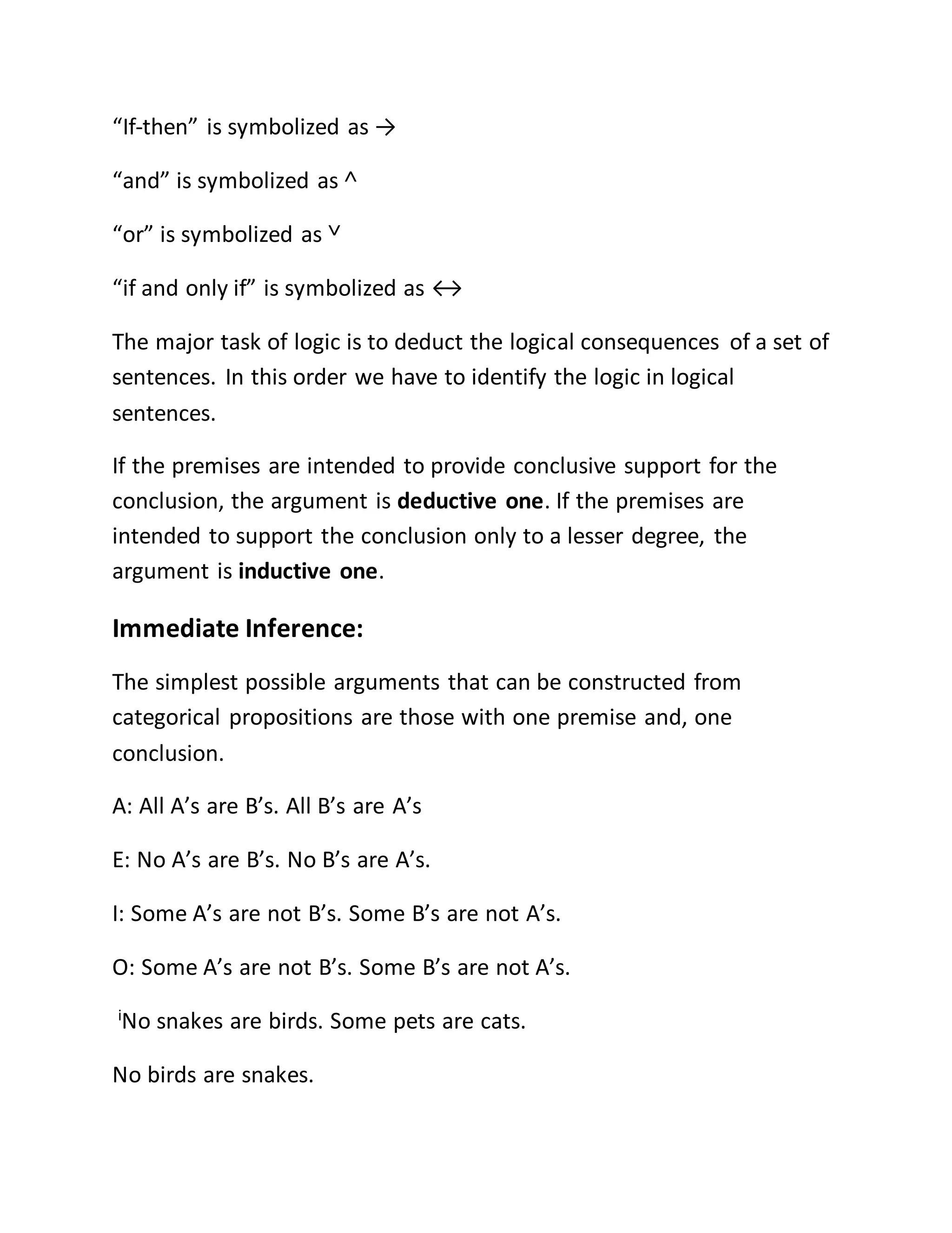 “If-then” is symbolized as →
“and” is symbolized as ˄
“or” is symbolized as ˅
“if and only if” is symbolized as ↔
The major task of logic is to deduct the logical consequences of a set of
sentences. In this order we have to identify the logic in logical
sentences.
If the premises are intended to provide conclusive support for the
conclusion, the argument is deductive one. If the premises are
intended to support the conclusion only to a lesser degree, the
argument is inductive one.
Immediate Inference:
The simplest possible arguments that can be constructed from
categorical propositions are those with one premise and, one
conclusion.
A: All A’s are B’s. All B’s are A’s
E: No A’s are B’s. No B’s are A’s.
I: Some A’s are not B’s. Some B’s are not A’s.
O: Some A’s are not B’s. Some B’s are not A’s.
i
No snakes are birds. Some pets are cats.
No birds are snakes.
 