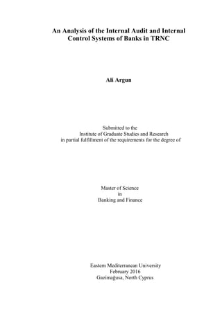 An Analysis of the Internal Audit and Internal
Control Systems of Banks in TRNC
Ali Argun
Submitted to the
Institute of Graduate Studies and Research
in partial fulfillment of the requirements for the degree of
Master of Science
in
Banking and Finance
Eastern Mediterranean University
February 2016
Gazimağusa, North Cyprus
 