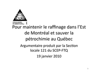 Pour	
  maintenir	
  le	
  raﬃnage	
  dans	
  l’Est	
  
        de	
  Montréal	
  et	
  sauver	
  la	
  
         pétrochimie	
  au	
  Québec	
  	
  
     Argumentaire	
  produit	
  par	
  la	
  Sec=on	
  
          locale	
  121	
  du	
  SCEP-­‐FTQ	
  
              19	
  janvier	
  2010	
  

                                                          1	
  
 